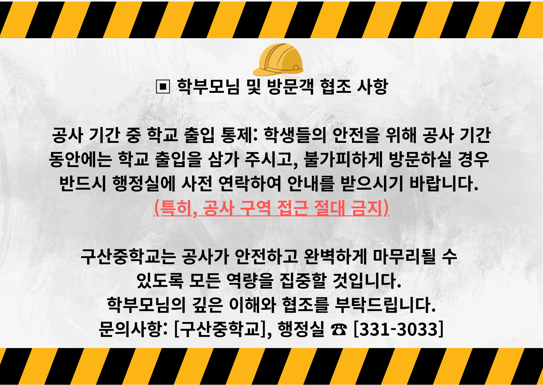 ▣ 학부모님 및 방문객 협조 사항 공사 기간 중 학교 출입 통제 학생들의 안전을 위해 공사 기간 동안에는 학교 출입을 삼가 주시고, 불가피하게 방문하실 경우 반드시 행정실에 사전 연락하여 안내를 받으시기 바랍니다. (특히, 공사 구역 접근 절대 금지) 구산중학교는 공사가 안전하고 완벽하게 마무리될 수 있도록 모든 역량을 집중할 것입니다. 학부모님의 .png